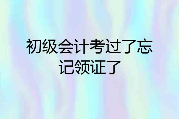 初级会计考过了忘记领证了