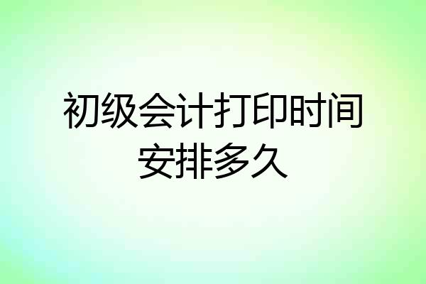 初级会计打印时间安排多久