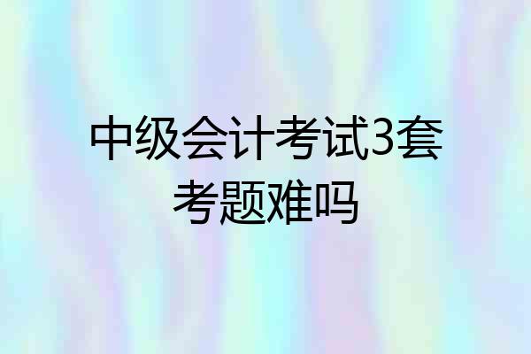 中级会计考试3套考题难吗