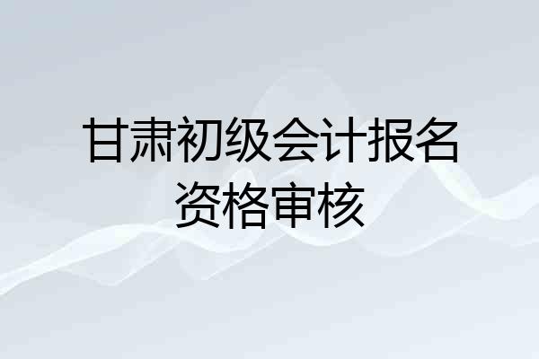 甘肃初级会计报名资格审核