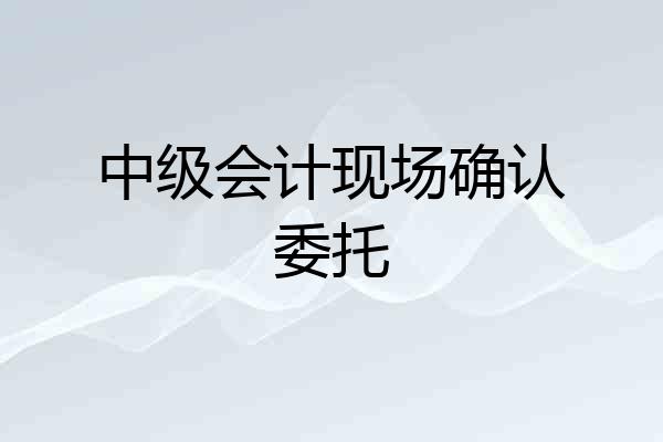 中级会计现场确认委托