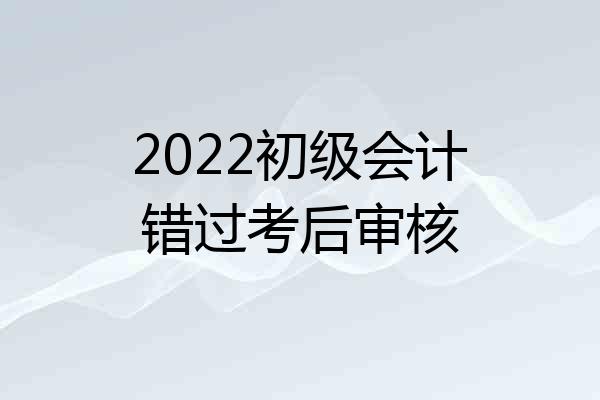 2022初级会计错过考后审核