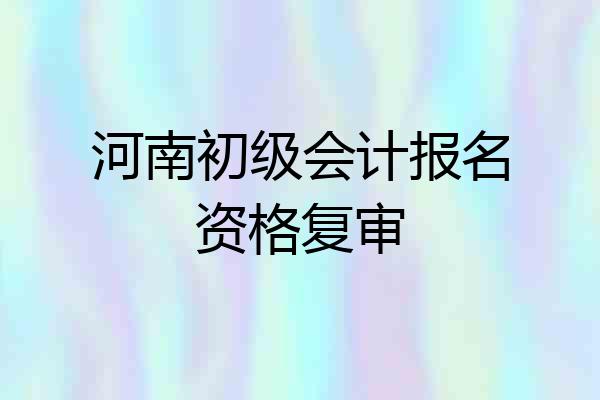 河南初级会计报名资格复审