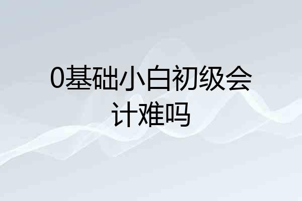 0基础小白初级会计难吗