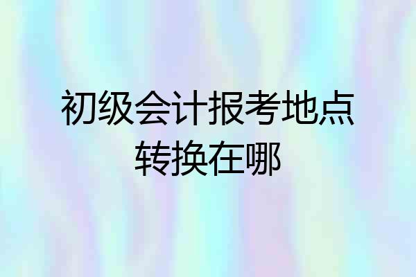 初级会计报考地点转换在哪