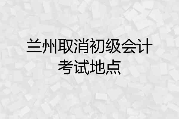 兰州取消初级会计考试地点