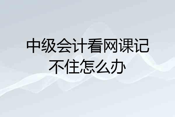 中级会计看网课记不住怎么办