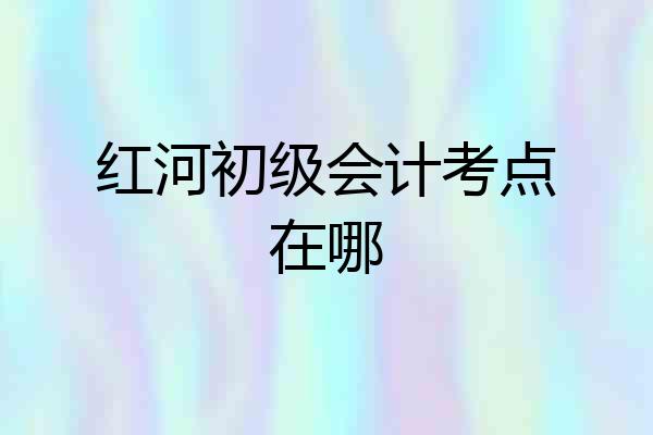 红河初级会计考点在哪