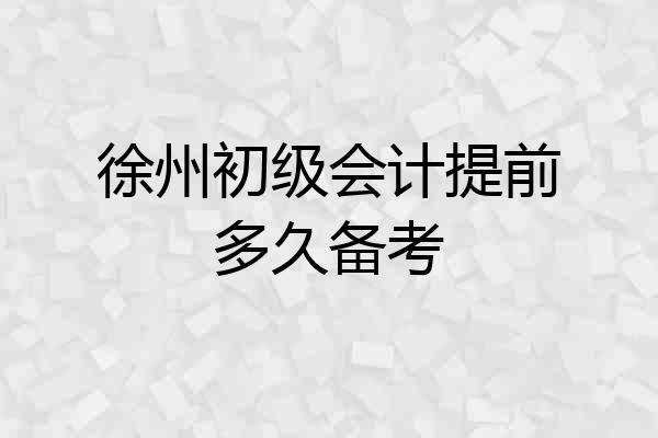 徐州初级会计提前多久备考
