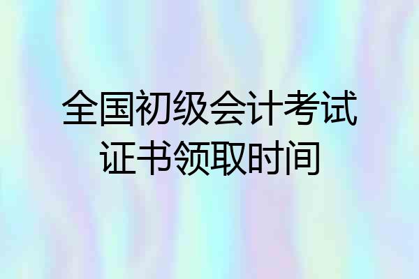全国初级会计考试证书领取时间