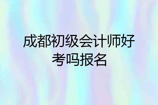 成都初级会计师好考吗报名