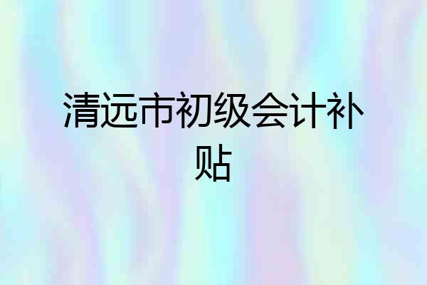 清远市初级会计补贴