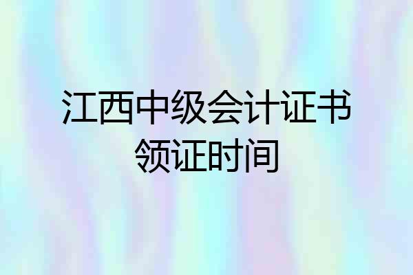 江西中级会计证书领证时间