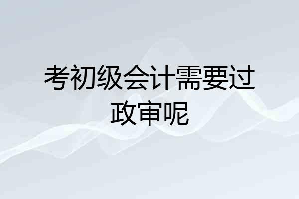 考初级会计需要过政审呢