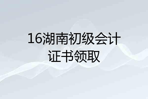 16湖南初级会计证书领取