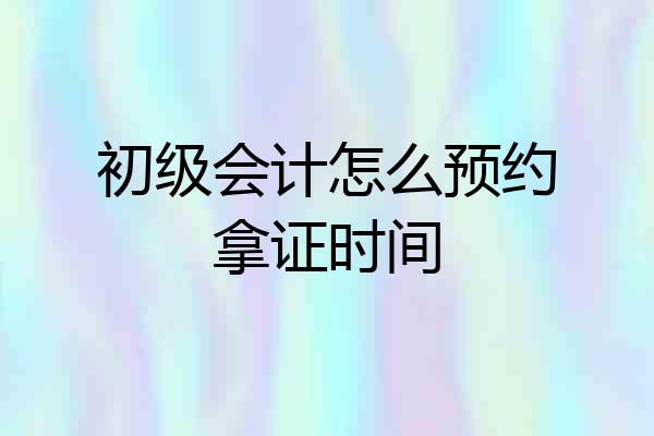 初级会计怎么预约拿证时间