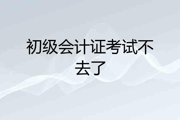初级会计证考试不去了