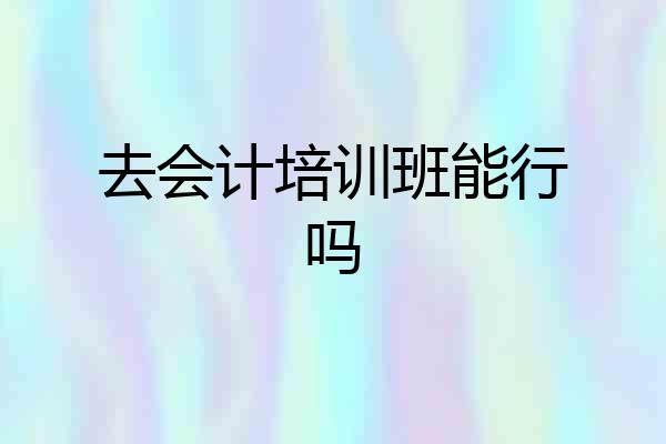 去会计培训班能行吗