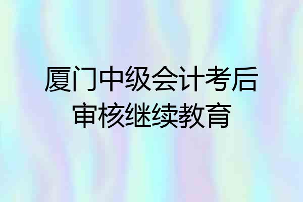 厦门中级会计考后审核继续教育