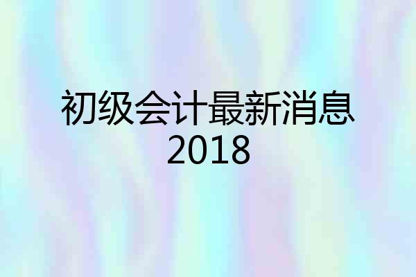 初级会计最新消息2018