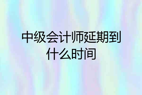 中级会计师延期到什么时间