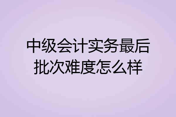 中级会计实务最后批次难度怎么样