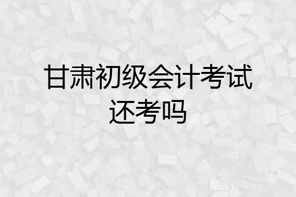 甘肃初级会计考试还考吗