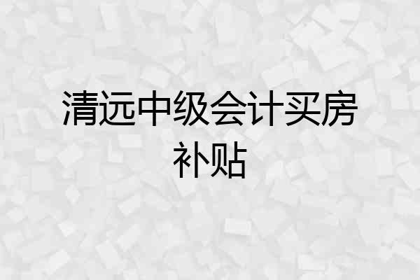 清远中级会计买房补贴