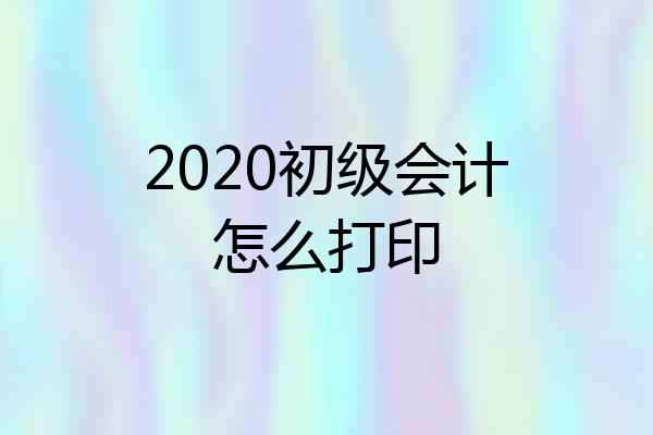2020初级会计怎么打印