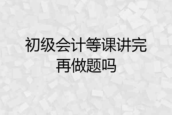 初级会计等课讲完再做题吗