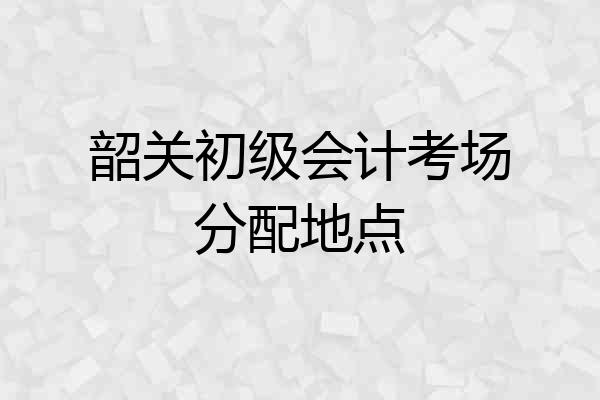 韶关初级会计考场分配地点