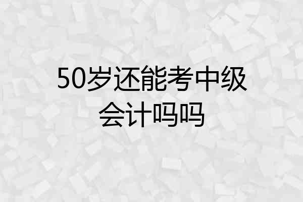 50岁还能考中级会计吗吗