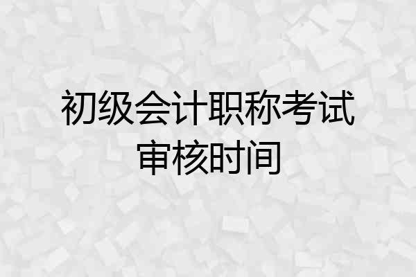 初级会计职称考试审核时间