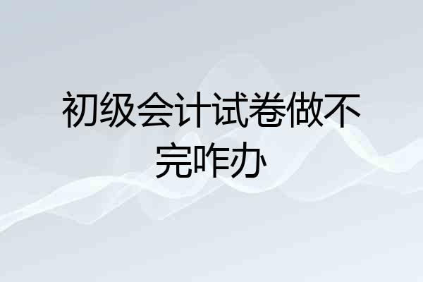 初级会计试卷做不完咋办