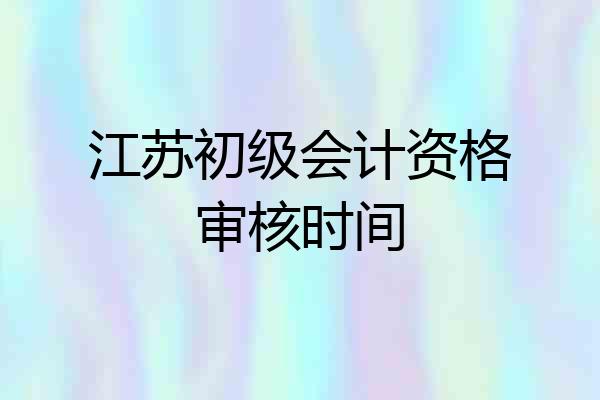 江苏初级会计资格审核时间