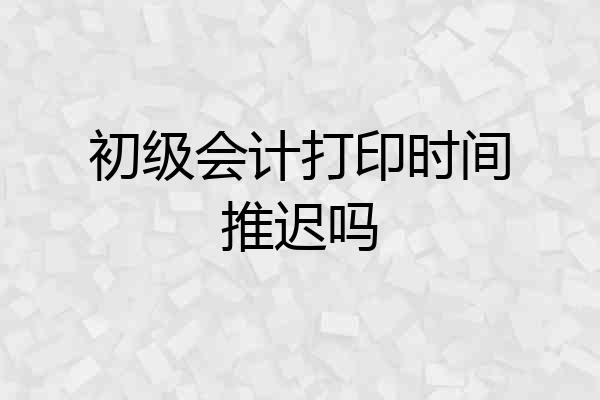 初级会计打印时间推迟吗