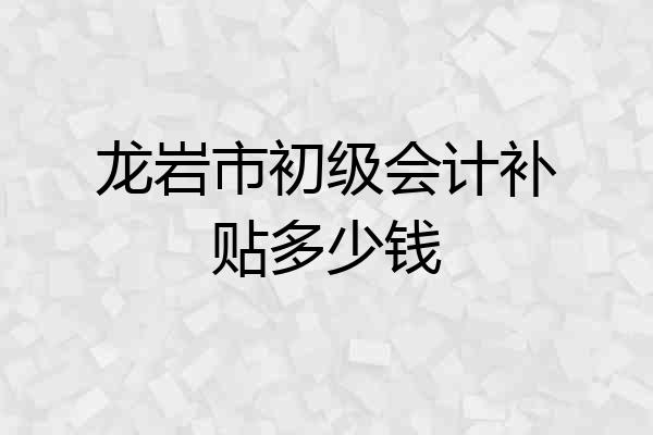 龙岩市初级会计补贴多少钱