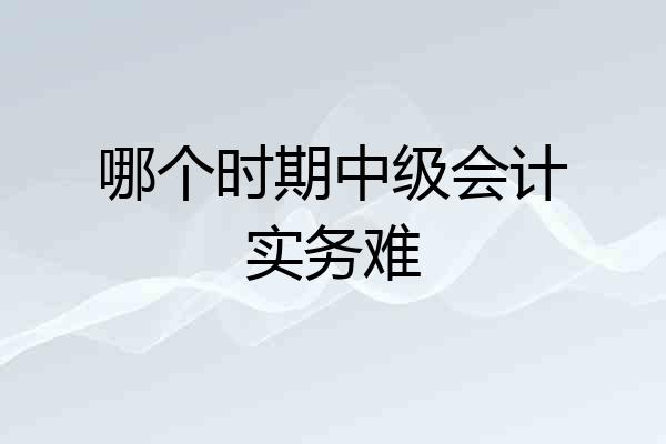 哪个时期中级会计实务难