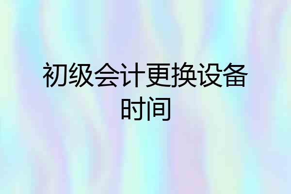 初级会计更换设备时间