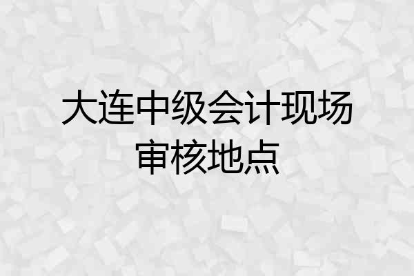 大连中级会计现场审核地点