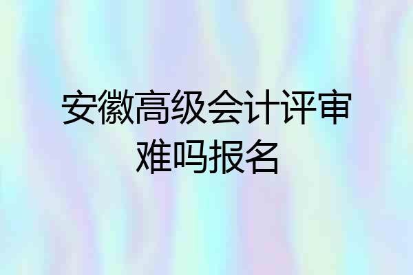 安徽高级会计评审难吗报名