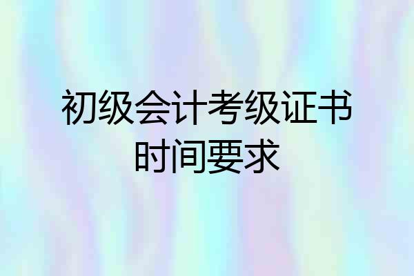 初级会计考级证书时间要求