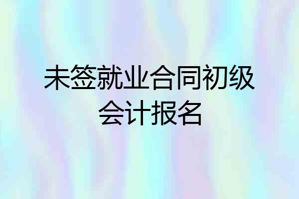未签就业合同初级会计报名