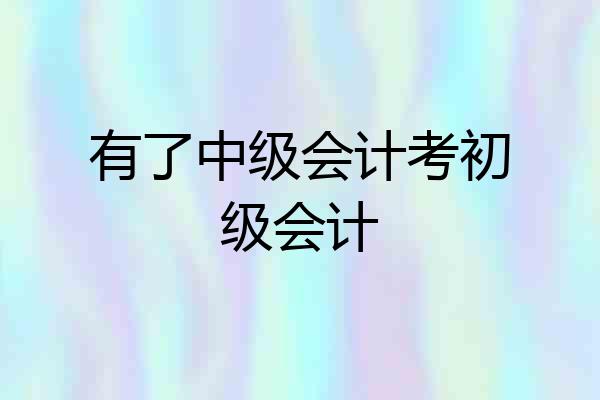 有了中级会计考初级会计
