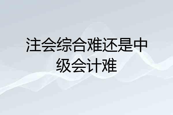 注会综合难还是中级会计难