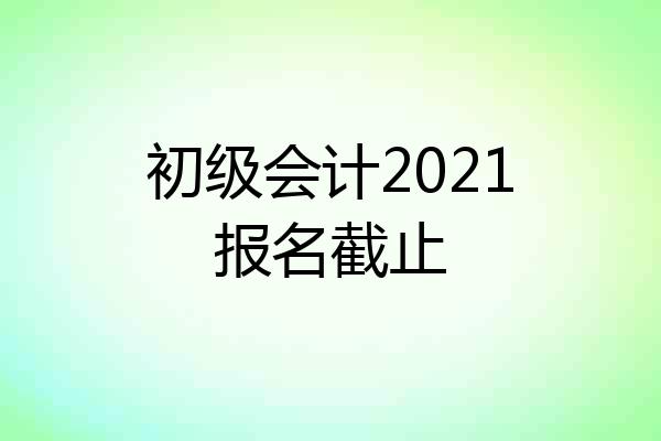 初级会计2021报名截止