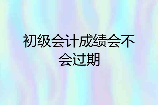 初级会计成绩会不会过期