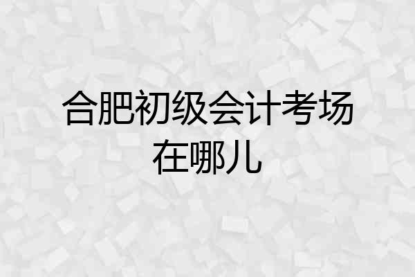 合肥初级会计考场在哪儿
