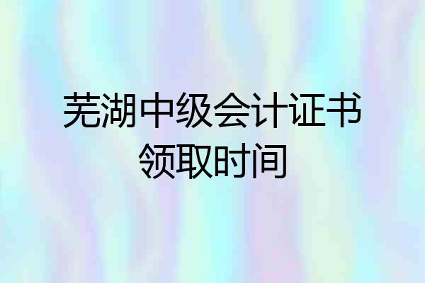芜湖中级会计证书领取时间