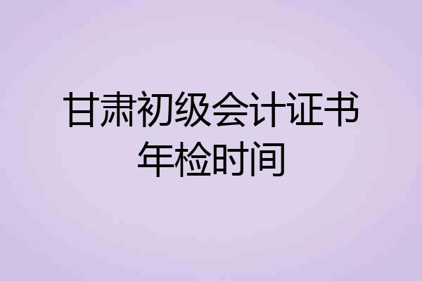 甘肃初级会计证书年检时间